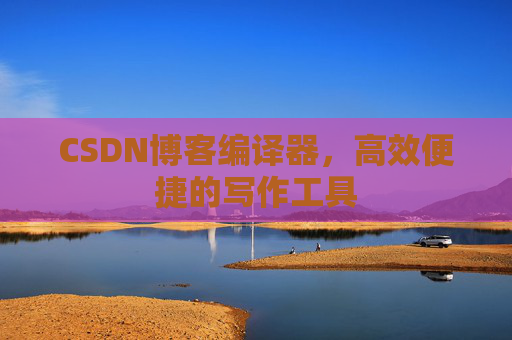 CSDN博客编译器，高效便捷的写作工具